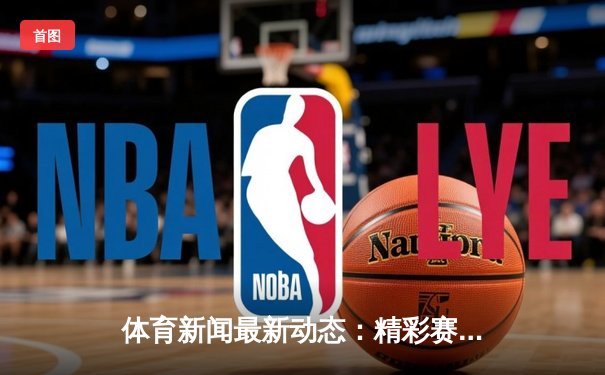 体育新闻最新动态：精彩赛事回顾