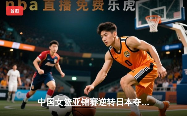 中国女篮亚锦赛逆转日本夺冠 李梦砍下28分荣膺MVP