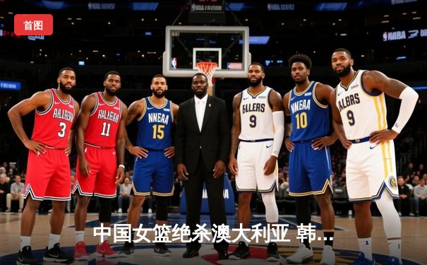 中国女篮绝杀澳大利亚 韩旭关键盖帽锁定奥运门票