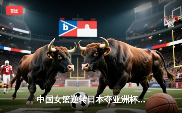 中国女篮逆转日本夺亚洲杯冠军，韩旭23分荣膺MVP