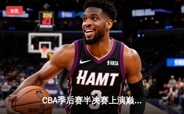 CBA季后赛半决赛上演巅峰对决，浙江广厦主场加时险胜辽宁本钢